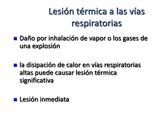 Lesión térmica a las vías
                   respiratorias
   Daño por inhalación de vapor o los gases de
    una explosión

   la disipación de calor en vías respiratorias
    altas puede causar lesión térmica
    significativa

   Lesión inmediata
 