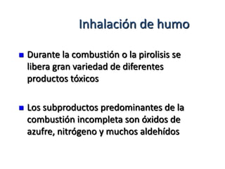 Inhalación de humo

   Durante la combustión o la pirolisis se
    libera gran variedad de diferentes
    productos tóxicos

   Los subproductos predominantes de la
    combustión incompleta son óxidos de
    azufre, nitrógeno y muchos aldehídos
 