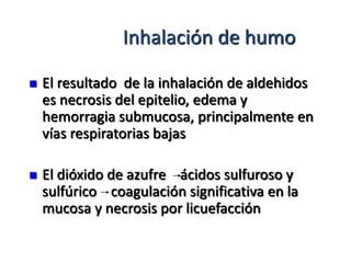 Inhalación de humo

   El resultado de la inhalación de aldehidos
    es necrosis del epitelio, edema y
    hemorragia submucosa, principalmente en
    vías respiratorias bajas

   El dióxido de azufre ácidos sulfuroso y
    sulfúrico coagulación significativa en la
    mucosa y necrosis por licuefacción
 