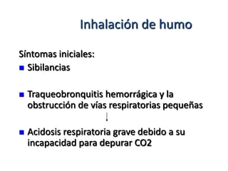 Inhalación de humo

Síntomas iniciales:
 Sibilancias


   Traqueobronquitis hemorrágica y la
    obstrucción de vías respiratorias pequeñas

   Acidosis respiratoria grave debido a su
    incapacidad para depurar CO2
 