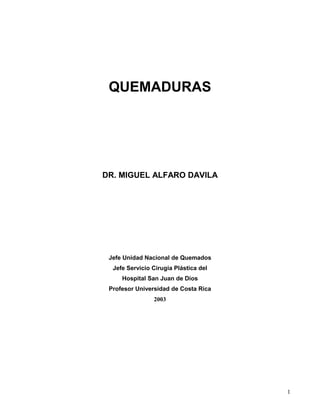 QUEMADURAS




DR. MIGUEL ALFARO DAVILA




 Jefe Unidad Nacional de Quemados
  Jefe Servicio Cirugía Plástica del
     Hospital San Juan de Dios
 Profesor Universidad de Costa Rica
                2003




                                       1