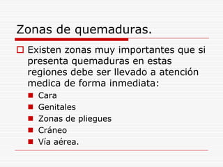 Zonas de quemaduras.
 Existen zonas muy importantes que si
  presenta quemaduras en estas
  regiones debe ser llevado a atención
  medica de forma inmediata:
     Cara
     Genitales
     Zonas de pliegues
     Cráneo
     Vía aérea.
 