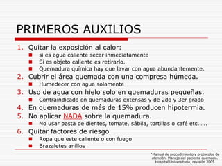 PRIMEROS AUXILIOS
1. Quitar la exposición al calor:
      si es agua caliente secar inmediatamente
      Si es objeto caliente es retirarlo.
      Quemadura química hay que lavar con agua abundantemente.
2. Cubrir el área quemada con una compresa húmeda.
      Humedecer con agua solamente
3. Uso de agua con hielo solo en quemaduras pequeñas.
      Contraindicado en quemaduras extensas y de 2do y 3er grado
4. En quemaduras de más de 15% producen hipotermia.
5. No aplicar NADA sobre la quemadura.
      No usar pasta de dientes, tomate, sábila, tortillas o café etc.…..
6. Quitar factores de riesgo
      Ropa que este caliente o con fuego
      Brazaletes anillos
                                                  *Manual de procedimiento y protocolos de
                                                   atención, Manejo del paciente quemado.
                                                     Hospital Universitario, revisión 2005
 
