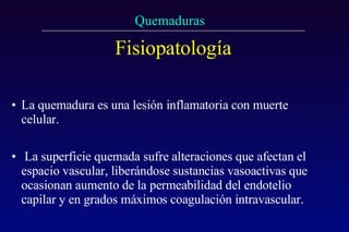 Fisiopatología La quemadura es una lesión inflamatoria con muerte celular.  La superficie quemada sufre alteraciones que afectan el espacio vascular, liberándose sustancias vasoactivas que ocasionan aumento de la permeabilidad del endotelio capilar y en grados máximos coagulación intravascular. 