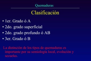 Clasificación 1er. Grado ó A  2do. grado superficial 2do. grado profundo ó AB 3er. Grado ó B La distinción de los tipos de quemaduras es importante por su semiología local, evolución y secuelas.   