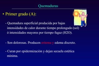 Primer grado (A):   - Quemadura superficial producida por bajas    intensidades de calor durante tiempo prolongado (sol)   ó intensidades mayores por tiempo fugaz (H2O). - Son dolorosas. Producen  eritema y  edema discreto. - Curan por epidermización y dejan secuela estética   mínima. 