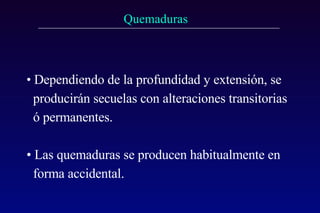 Dependiendo de la profundidad y extensión, se producirán secuelas con alteraciones transitorias ó permanentes. Las quemaduras se producen habitualmente en forma accidental. 