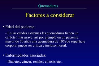Factores a considerar Edad del paciente:   - En las edades extremas las quemaduras tienen un carácter mas grave; así por ejemplo en un paciente mayor de 70 años una quemadura de 10% de superficie corporal puede ser crítica e incluso mortal.  Enfermedades asociadas:   - Diabetes, cáncer, renales, cirrosis etc... 