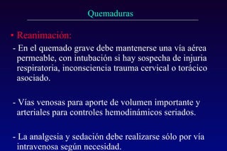 Reanimación:   - En el quemado grave debe mantenerse una vía aérea permeable, con intubación si hay sospecha de injuria respiratoria, inconsciencia trauma cervical o torácico asociado. - Vías venosas para aporte de volumen importante y arteriales para controles hemodinámicos seriados.  - La analgesia y sedación debe realizarse sólo por vía intravenosa según necesidad. 