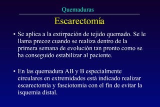 Escarectomía Se aplica a la extirpación de tejido quemado. Se le llama precoz cuando se realiza dentro de la primera semana de evolución tan pronto como se ha conseguido estabilizar al paciente. En las quemadura AB y B especialmente circulares en extremidades está indicado realizar escarectomía y fasciotomia con el fin de evitar la isquemia distal. 
