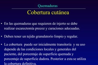 Cobertura cutánea   En las quemaduras que requieren de injerto se debe realizar escarectomía precoz y curaciones adecuadas. Deben tener un tejido granulatorio limpio y regular. La cobertura  puede ser inicialmente transitoria  y su uso depende de las condiciones locales y generales del paciente, del porcentaje de superficie quemada y porcentaje de superficie dadora. Posterior a esta se utiliza la cobertura definitiva. 