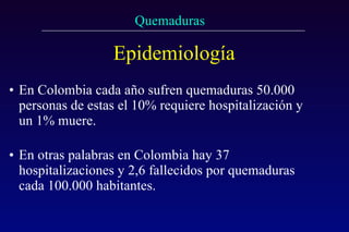 Epidemiología En Colombia cada año sufren quemaduras 50.000 personas de estas el 10% requiere hospitalización y un 1% muere.  En otras palabras en Colombia hay 37 hospitalizaciones y 2,6 fallecidos por quemaduras cada 100.000 habitantes. 