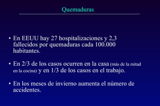 En EEUU hay 27 hospitalizaciones y 2,3 fallecidos por quemaduras cada 100.000 habitantes. En 2/3 de los casos ocurren en la casa  (más de la mitad en la cocina)   y en 1/3 de los casos en el trabajo. En los meses de invierno aumenta el número de accidentes. 
