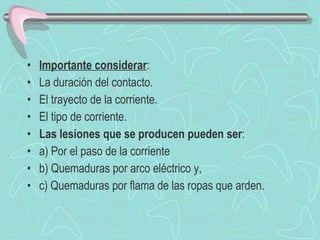 Importante considerar : La duración del contacto. El trayecto de la corriente. El tipo de corriente. Las lesiones que se producen pueden ser : a) Por el paso de la corriente  b) Quemaduras por arco eléctrico y, c) Quemaduras por flama de las ropas que arden. 