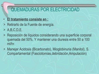 QUEMADURAS POR ELECTRICIDAD El tratamiento consiste en : Retirarlo de la Fuente de energía. A,B,C,D,E.  Reposición de líquidos considerando una superficie corporal quemada del 50%. Y mantener una diuresis entre 50 a 100 ml/hr. Manejar Acidosis (Bicarbonato), Mioglobinuria (Manitol), S. Compartamental (Fasciotomias,debridación,Amputación) 