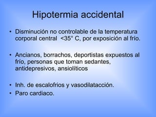 Hipotermia accidental Disminución no controlable de la temperatura corporal central  < 35 °  C, por exposición al frío. Ancianos, borrachos, deportistas expuestos al frío, personas que toman sedantes, antidepresivos, ansiolíticos Inh. de escalofrios y vasodilatacción. Paro cardiaco. 