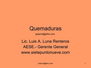 Quemaduras Lic. Luis A. Luna Renteros AESE.- Gerente General www.sietepuntonueve.com jpiperis@jpfire.com  
