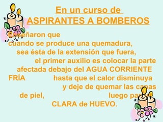 En un curso de
ASPIRANTES A BOMBEROS
Enseñaron que
cuando se produce una quemadura,
sea ésta de la extensión que fuera,
el primer auxilio es colocar la parte
afectada debajo del AGUA CORRIENTE
FRÍA hasta que el calor disminuya
y deje de quemar las capas
de piel, luego pasar
CLARA de HUEVO.
 