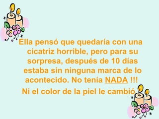 Ella pensó que quedaría con una
cicatriz horrible, pero para su
sorpresa, después de 10 días
estaba sin ninguna marca de lo
acontecido. No tenía NADA !!!
Ni el color de la piel le cambió.
 