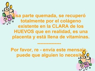 Esa parte quemada, se recuperó
totalmente por el colágeno
existente en la CLARA de los
HUEVOS que en realidad, es una
placenta y está llena de vitaminas.
---------------
Por favor, re - envía este mensaje,
puede que alguien lo necesite.
 