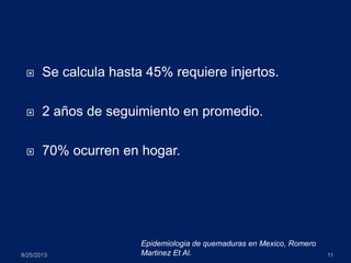  Se calcula hasta 45% requiere injertos.
 2 años de seguimiento en promedio.
 70% ocurren en hogar.
8/25/2013 11
Epidemiologia de quemaduras en Mexico, Romero
Martinez Et Al.
 