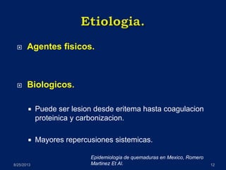  Agentes fisicos.
 Biologicos.
 Puede ser lesion desde eritema hasta coagulacion
proteinica y carbonizacion.
 Mayores repercusiones sistemicas.
8/25/2013 12
Epidemiologia de quemaduras en Mexico, Romero
Martinez Et Al.
 