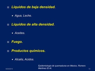  Liquidos de baja densidad.
 Agua, Leche.
 Liquidos de alta densidad.
 Aceites.
 Fuego.
 Productos quimicos.
 Alcalis, Acidos.
8/25/2013 13
Epidemiologia de quemaduras en Mexico, Romero
Martinez Et Al.
 