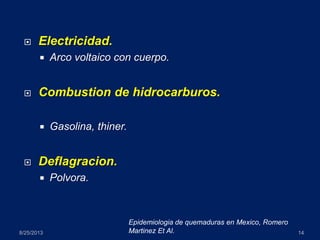  Electricidad.
 Arco voltaico con cuerpo.
 Combustion de hidrocarburos.
 Gasolina, thiner.
 Deflagracion.
 Polvora.
8/25/2013 14
Epidemiologia de quemaduras en Mexico, Romero
Martinez Et Al.
 