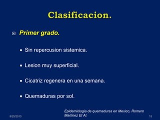  Primer grado.
 Sin repercusion sistemica.
 Lesion muy superficial.
 Cicatriz regenera en una semana.
 Quemaduras por sol.
8/25/2013 15
Epidemiologia de quemaduras en Mexico, Romero
Martinez Et Al.
 