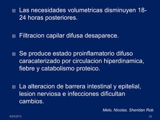  Las necesidades volumetricas disminuyen 18-
24 horas posteriores.
 Filtracion capilar difusa desaparece.
 Se produce estado proinflamatorio difuso
caracaterizado por circulacion hiperdinamica,
fiebre y catabolismo proteico.
 La alteracion de barrera intestinal y epitelial,
lesion nerviosa e infecciones dificultan
cambios.
8/25/2013 22
Melo, Nicolas. Sheridan Rob
 