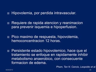  Hipovolemia, por perdida intravascular.
 Requiere de rapida atencion y reanimacion
para prevenir isquemia e hipoperfusion.
 Pico maximo de respuesta, hipovolemia,
hemoconcentracion 12 horas.
 Persistente estado hipovolemico, hace que el
tratamiento se enfoque en rapidamente inhibir
metabolismo anaerobico, con consecuente
formacion de edema.
8/25/2013 25
Pham, Tan N. Cancio, Leopoldo et al.
 