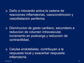  Daño a miocardio activa la cadena de
reacciones inflamatorias, vasoconstriccion y
vasodilatacion periferica.
 Disminucion de gasto cardiaco, secundario a
reduccion de volumen intravascular,
incremento en postcarga y reduccion de
contractilidad.
 Celulas endoteliales, contribuyen a la
respuesta local y exacerbar respuesta
inflamatoria.
8/25/2013 26
 