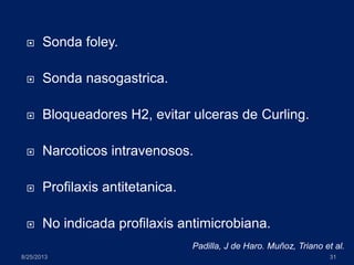  Sonda foley.
 Sonda nasogastrica.
 Bloqueadores H2, evitar ulceras de Curling.
 Narcoticos intravenosos.
 Profilaxis antitetanica.
 No indicada profilaxis antimicrobiana.
8/25/2013 31
Padilla, J de Haro. Muñoz, Triano et al.
 