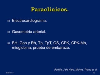  Electrocardiograma.
 Gasometria arterial.
 BH, Gpo y Rh, Tp, TpT, QS, CPK, CPK-Mb,
mioglobina, prueba de embarazo.
8/25/2013 32
Padilla, J de Haro. Muñoz, Triano et al.
 
