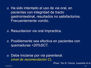  Ha sido intentado el uso de via oral, en
pacientes con integridad de tracto
gastrointestinal, resultados no satisfactorios.
Frecuentemente vomito.
 Resucitacion via oral impractica.
 Posiblemente sea efectiva en pacientes con
quemaduras <20%SCT.
 Debe iniciarse por via parenteral.
(nivel de recomendación C).
8/25/2013 35
Pham, Tan N. Cancio, Leopoldo et al.
 