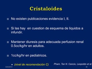  No existen publicaciones evidencia I, II.
 Si las hay en cuestion de esquema de liquidos a
infundir.
 Mantener diuresis para adecuada perfusion renal
0.5cc/kg/hr en adultos.
 1cc/kg/hr en pediatricos.
 (nivel de recomendación C)
8/25/2013 36
Pham, Tan N. Cancio, Leopoldo et al.
 