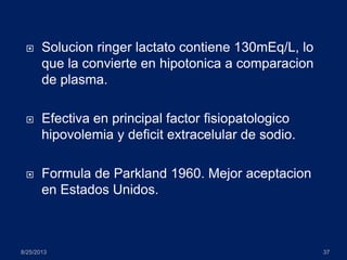  Solucion ringer lactato contiene 130mEq/L, lo
que la convierte en hipotonica a comparacion
de plasma.
 Efectiva en principal factor fisiopatologico
hipovolemia y deficit extracelular de sodio.
 Formula de Parkland 1960. Mejor aceptacion
en Estados Unidos.
8/25/2013 37
 