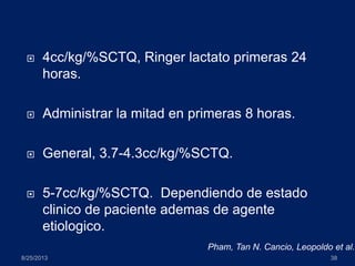  4cc/kg/%SCTQ, Ringer lactato primeras 24
horas.
 Administrar la mitad en primeras 8 horas.
 General, 3.7-4.3cc/kg/%SCTQ.
 5-7cc/kg/%SCTQ. Dependiendo de estado
clinico de paciente ademas de agente
etiologico.
8/25/2013 38
Pham, Tan N. Cancio, Leopoldo et al.
 