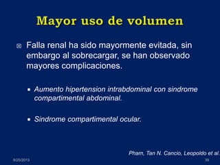  Falla renal ha sido mayormente evitada, sin
embargo al sobrecargar, se han observado
mayores complicaciones.
 Aumento hipertension intrabdominal con sindrome
compartimental abdominal.
 Sindrome compartimental ocular.
8/25/2013 39
Pham, Tan N. Cancio, Leopoldo et al.
 