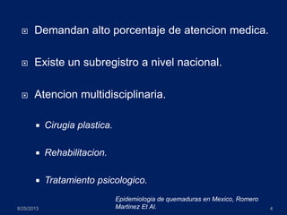  Demandan alto porcentaje de atencion medica.
 Existe un subregistro a nivel nacional.
 Atencion multidisciplinaria.
 Cirugia plastica.
 Rehabilitacion.
 Tratamiento psicologico.
8/25/2013 4
Epidemiologia de quemaduras en Mexico, Romero
Martinez Et Al.
 