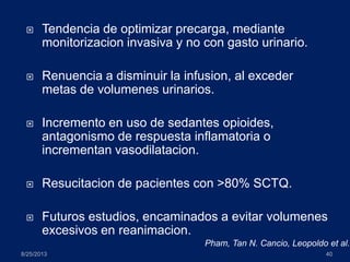  Tendencia de optimizar precarga, mediante
monitorizacion invasiva y no con gasto urinario.
 Renuencia a disminuir la infusion, al exceder
metas de volumenes urinarios.
 Incremento en uso de sedantes opioides,
antagonismo de respuesta inflamatoria o
incrementan vasodilatacion.
 Resucitacion de pacientes con >80% SCTQ.
 Futuros estudios, encaminados a evitar volumenes
excesivos en reanimacion.
8/25/2013 40
Pham, Tan N. Cancio, Leopoldo et al.
 