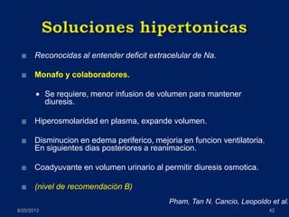  Reconocidas al entender deficit extracelular de Na.
 Monafo y colaboradores.
 Se requiere, menor infusion de volumen para mantener
diuresis.
 Hiperosmolaridad en plasma, expande volumen.
 Disminucion en edema periferico, mejoria en funcion ventilatoria.
En siguientes dias posteriores a reanimacion.
 Coadyuvante en volumen urinario al permitir diuresis osmotica.
 (nivel de recomendación B)
8/25/2013 42
Pham, Tan N. Cancio, Leopoldo et al.
 