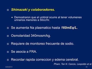 Shimazaki y colaboradores.
 Demostraron que el umbral ocurre al tener volumenes
urinarios menores a 50cc/hr.
 Se aumenta Na plasmatico hasta 160mEq/L.
 Osmolaridad 340mosm/kg.
 Requiere de monitoreo frecuente de sodio.
 Se asocia a FRA.
 Recordar rapida correccion y edema cerebral.
8/25/2013 43
Pham, Tan N. Cancio, Leopoldo et al.
 