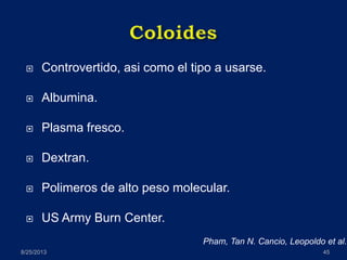  Controvertido, asi como el tipo a usarse.
 Albumina.
 Plasma fresco.
 Dextran.
 Polimeros de alto peso molecular.
 US Army Burn Center.
8/25/2013 45
Pham, Tan N. Cancio, Leopoldo et al.
 