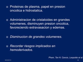  Proteinas de plasma, papel en presion
oncotica e hidrostatica.
 Administracion de cristaloides en grandes
volumenes, disminuyen presion oncotica,
favoreciendo extravasacion y edemas.
 Disminucion de grandes volumenes.
 Recordar riesgos implicados en
hemoderivados.
8/25/2013 46
Pham, Tan N. Cancio, Leopoldo et al.
 