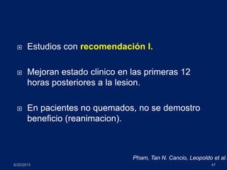  Estudios con recomendación I.
 Mejoran estado clinico en las primeras 12
horas posteriores a la lesion.
 En pacientes no quemados, no se demostro
beneficio (reanimacion).
8/25/2013 47
Pham, Tan N. Cancio, Leopoldo et al.
 