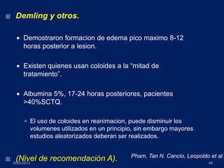 8/25/2013 48
 Demling y otros.
 Demostraron formacion de edema pico maximo 8-12
horas posterior a lesion.
 Existen quienes usan coloides a la “mitad de
tratamiento”.
 Albumina 5%, 17-24 horas posteriores, pacientes
>40%SCTQ.
 El uso de coloides en reanimacion, puede disminuir los
volumenes utilizados en un principio, sin embargo mayores
estudios aleatorizados deberan ser realizados.
 (Nivel de recomendación A). Pham, Tan N. Cancio, Leopoldo et al.
 