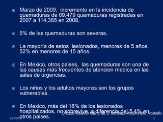  Marzo de 2009, incremento en la incidencia de
quemaduras de 09,479 quemaduras registradas en
2007 a 114,385 en 2008.
 5% de las quemaduras son severas.
 La mayoría de estos lesionados, menores de 5 años,
52% en menores de 15 años.
 En Mexico, otros paises, las quemaduras son una de
las causas más frecuentes de atencion medica en las
salas de urgencias.
 Los niños y los adultos mayores son los grupos
vulnerables.
 En Mexico, más del 18% de los lesionados
hospitalizados, no sobrevive, a diferencia del 5.4% en
otros paises.8/25/2013 5
Orozco-Valerio Maria de J. Miranda-Altamirano Rodolfo e
 