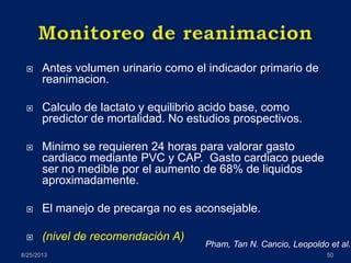  Antes volumen urinario como el indicador primario de
reanimacion.
 Calculo de lactato y equilibrio acido base, como
predictor de mortalidad. No estudios prospectivos.
 Minimo se requieren 24 horas para valorar gasto
cardiaco mediante PVC y CAP. Gasto cardiaco puede
ser no medible por el aumento de 68% de liquidos
aproximadamente.
 El manejo de precarga no es aconsejable.
 (nivel de recomendación A)
8/25/2013 50
Pham, Tan N. Cancio, Leopoldo et al.
 