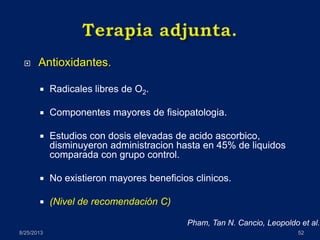  Antioxidantes.
 Radicales libres de O2.
 Componentes mayores de fisiopatologia.
 Estudios con dosis elevadas de acido ascorbico,
disminuyeron administracion hasta en 45% de liquidos
comparada con grupo control.
 No existieron mayores beneficios clinicos.
 (Nivel de recomendación C)
8/25/2013 52
Pham, Tan N. Cancio, Leopoldo et al.
 
